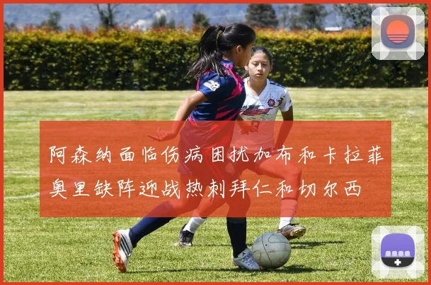 阿森纳面临伤病困扰加布和卡拉菲奥里缺阵迎战热刺拜仁和切尔西