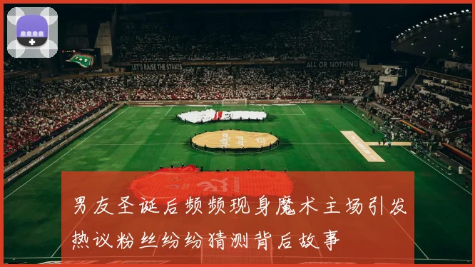 男友圣诞后频频现身魔术主场引发热议粉丝纷纷猜测背后故事