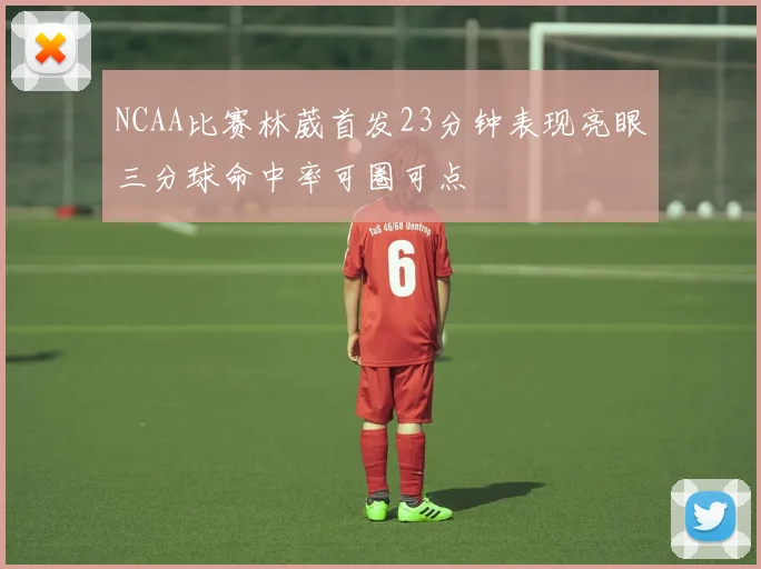 NCAA比赛林葳首发23分钟表现亮眼三分球命中率可圈可点