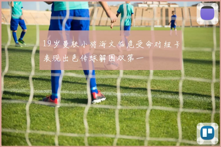 19岁曼联小将海文临危受命对纽卡表现出色传球解围双第一
