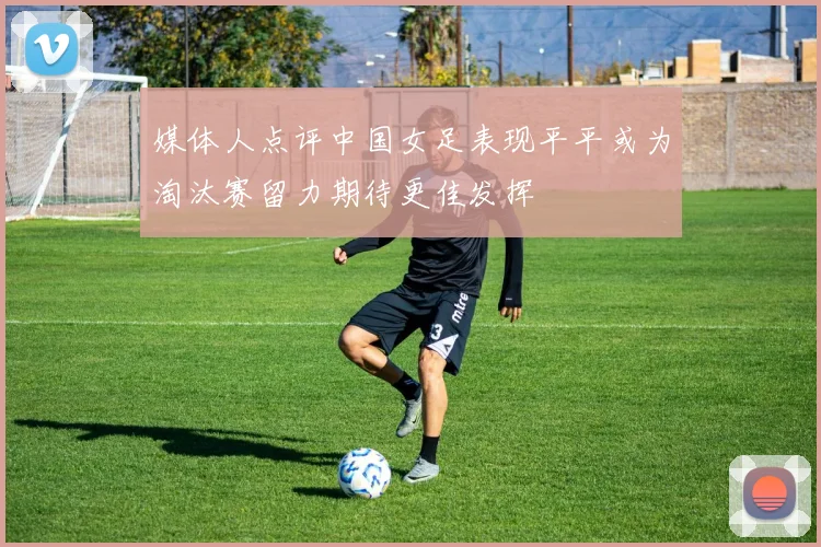 媒体人点评中国女足表现平平或为淘汰赛留力期待更佳发挥