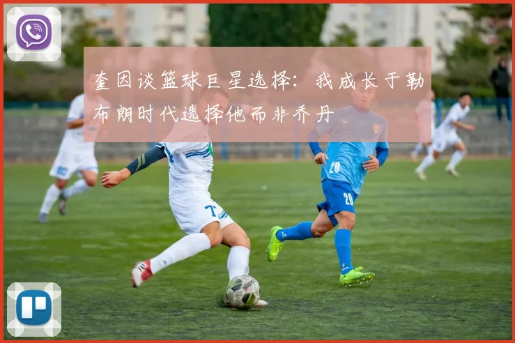 奎因谈篮球巨星选择：我成长于勒布朗时代选择他而非乔丹