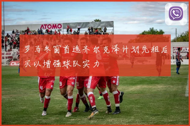 罗马冬窗首选齐尔克泽计划先租后买以增强球队实力
