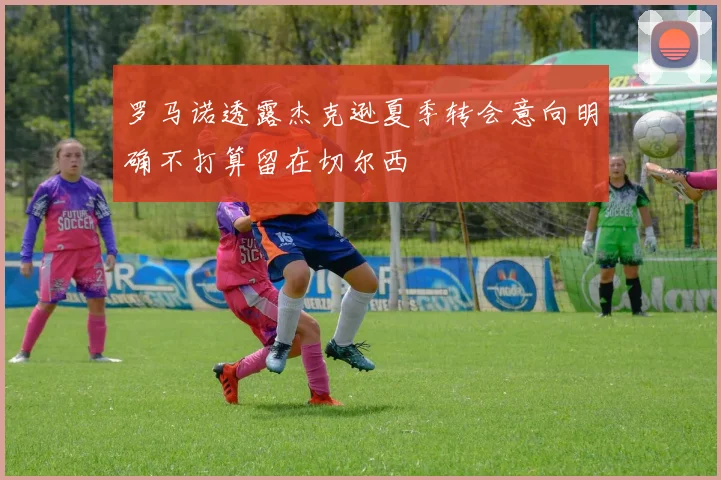 罗马诺透露杰克逊夏季转会意向明确不打算留在切尔西