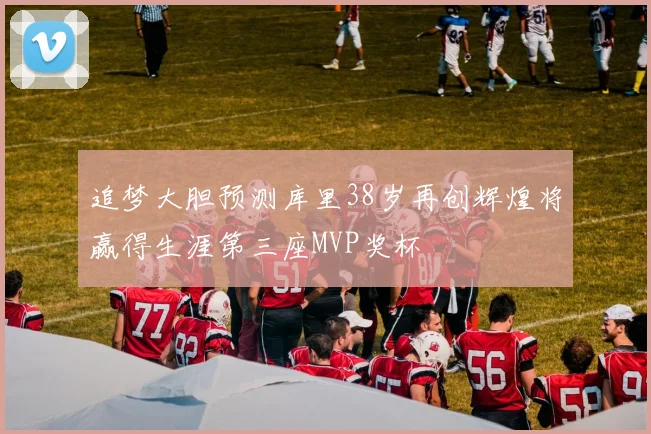 追梦大胆预测库里38岁再创辉煌将赢得生涯第三座MVP奖杯