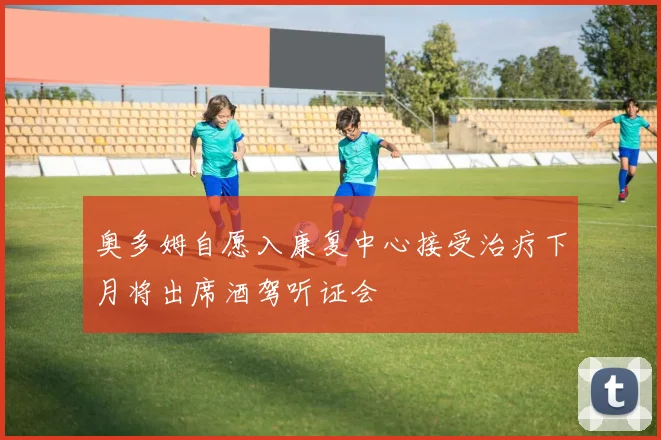 奥多姆自愿入康复中心接受治疗下月将出席酒驾听证会