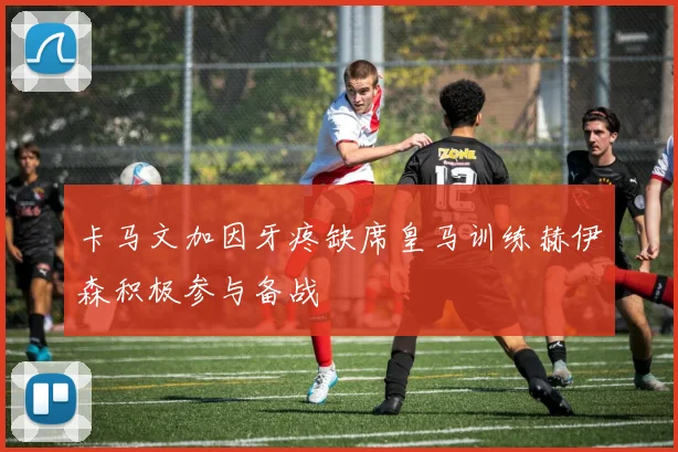 卡马文加因牙疼缺席皇马训练赫伊森积极参与备战