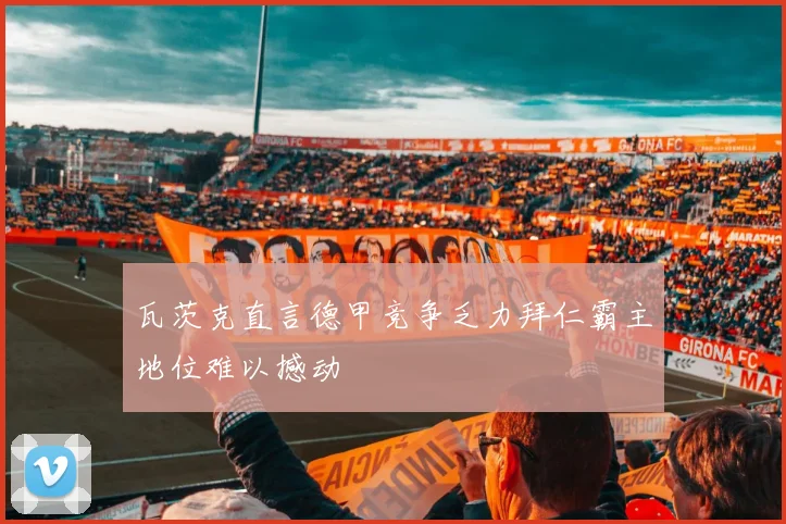 瓦茨克直言德甲竞争乏力拜仁霸主地位难以撼动