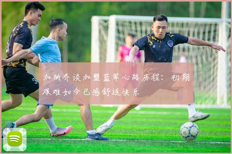 加纳乔谈加盟蓝军心路历程：初期艰难如今已感舒适快乐