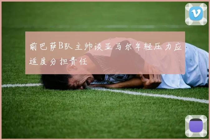 前巴萨B队主帅谈亚马尔年轻压力应适度分担责任