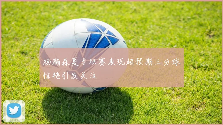杨瀚森夏季联赛表现超预期三分球惊艳引发关注