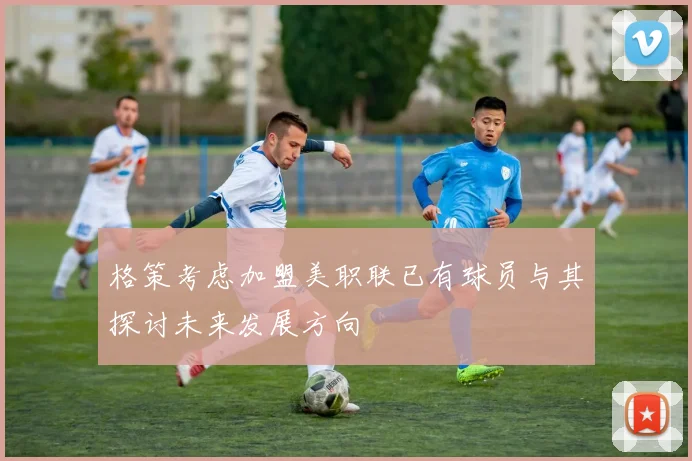 格策考虑加盟美职联已有球员与其探讨未来发展方向