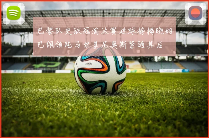 巴黎队史欧冠淘汰赛进球榜揭晓姆巴佩领跑马尔基尼奥斯紧随其后
