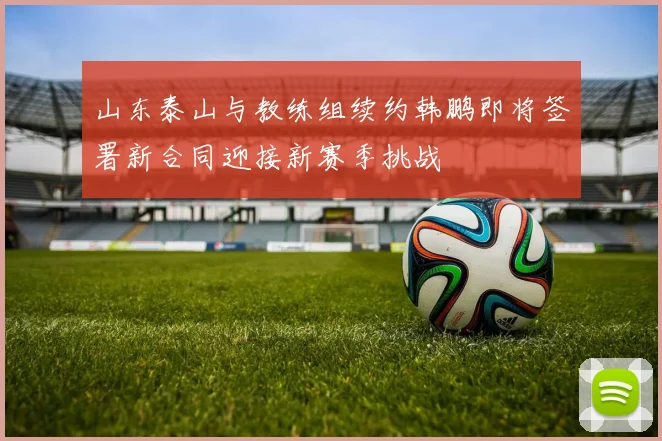 山东泰山与教练组续约韩鹏即将签署新合同迎接新赛季挑战