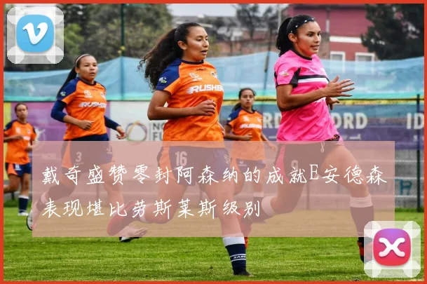 戴奇盛赞零封阿森纳的成就E安德森表现堪比劳斯莱斯级别