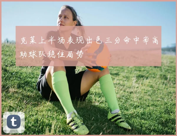 克莱上半场表现出色三分命中率高助球队稳住局势