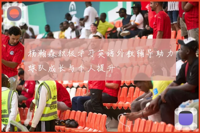 杨瀚森积极学习英语外教辅导助力球队成长与个人提升