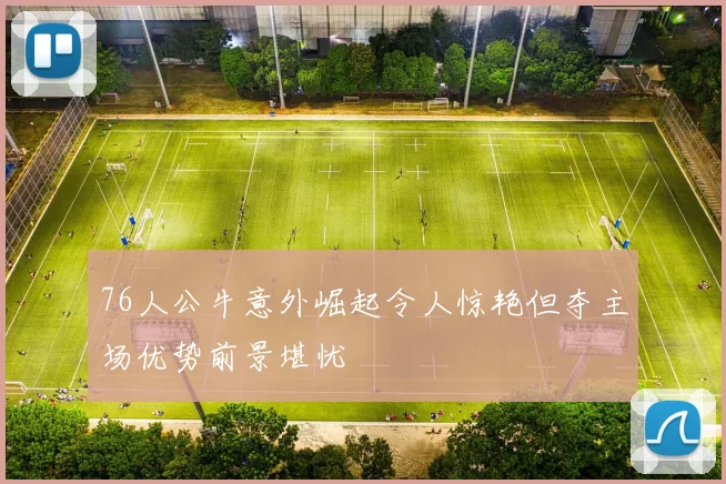 76人公牛意外崛起令人惊艳但夺主场优势前景堪忧