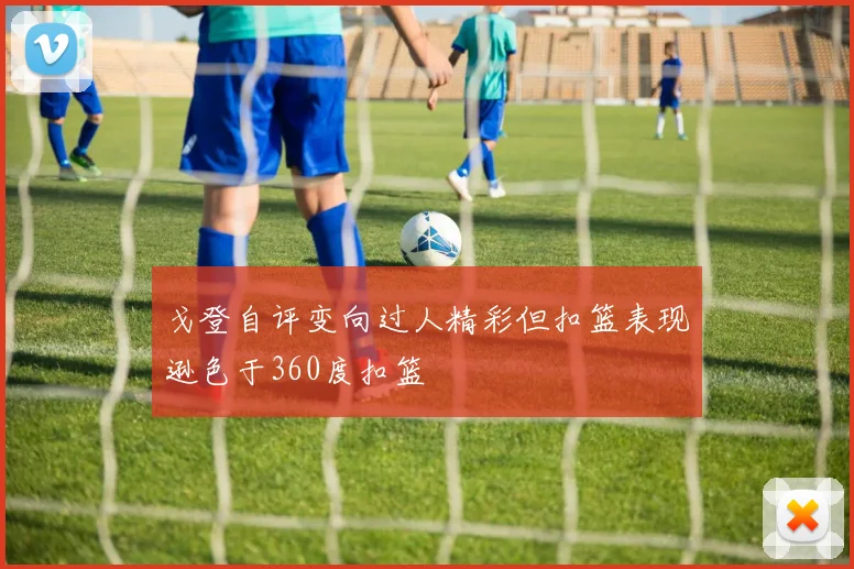 戈登自评变向过人精彩但扣篮表现逊色于360度扣篮