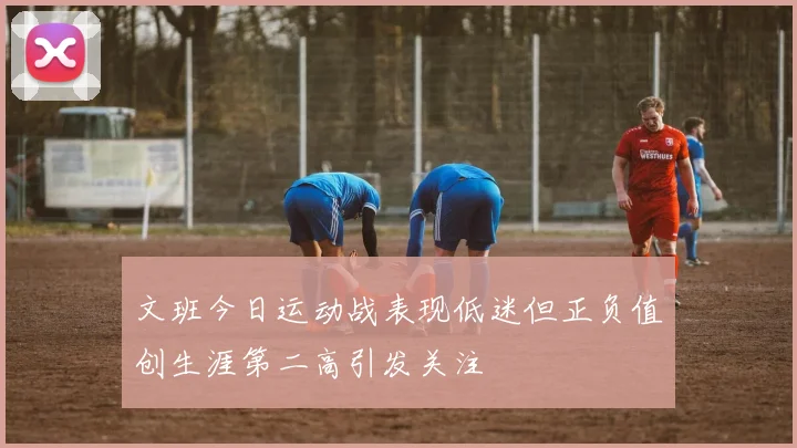 文班今日运动战表现低迷但正负值创生涯第二高引发关注