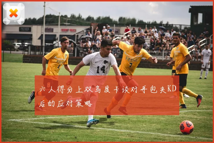 六人得分上双乌度卡谈对手包夹KD后的应对策略