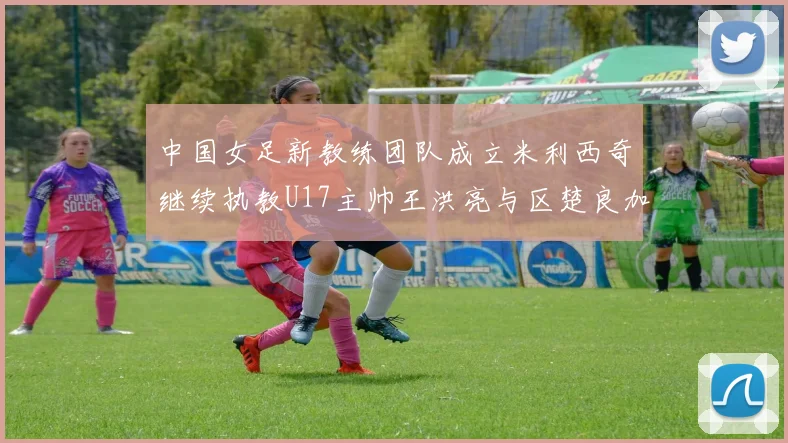 中国女足新教练团队成立米利西奇继续执教U17主帅王洪亮与区楚良加盟