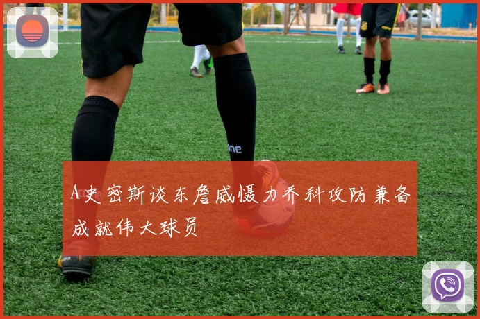 A史密斯谈东詹威慑力乔科攻防兼备成就伟大球员